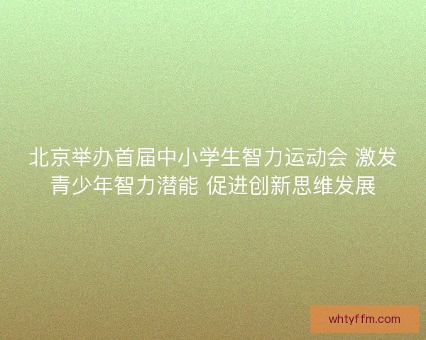 北京举办首届中小学生智力运动会 激发青少年智力潜能 促进创新思维发展