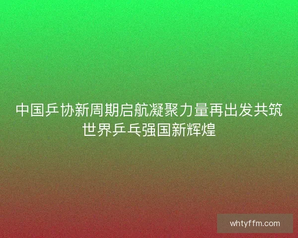 中国乒协新周期启航凝聚力量再出发共筑世界乒乓强国新辉煌