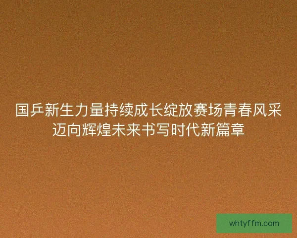 国乒新生力量持续成长绽放赛场青春风采迈向辉煌未来书写时代新篇章